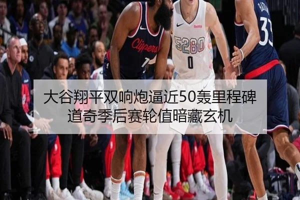 大谷翔平双响炮逼近50轰里程碑 道奇季后赛轮值暗藏玄机