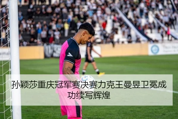 孙颖莎重庆冠军赛决赛力克王曼昱卫冕成功续写辉煌